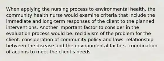 When applying the nursing process to environmental health, the community health nurse would examine criteria that include the immediate and long-term responses of the client to the planned interventions. Another important factor to consider in the evaluation process would be: recidivism of the problem for the client. consideration of community policy and laws. relationship between the disease and the environmental factors. coordination of actions to meet the client's needs.