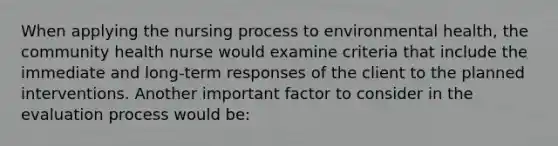 When applying the nursing process to environmental health, the community health nurse would examine criteria that include the immediate and long-term responses of the client to the planned interventions. Another important factor to consider in the evaluation process would be: