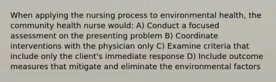 When applying the nursing process to environmental health, the community health nurse would: A) Conduct a focused assessment on the presenting problem B) Coordinate interventions with the physician only C) Examine criteria that include only the client's immediate response D) Include outcome measures that mitigate and eliminate the environmental factors