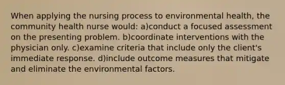 When applying the nursing process to environmental health, the community health nurse would: a)conduct a focused assessment on the presenting problem. b)coordinate interventions with the physician only. c)examine criteria that include only the client's immediate response. d)include outcome measures that mitigate and eliminate the environmental factors.