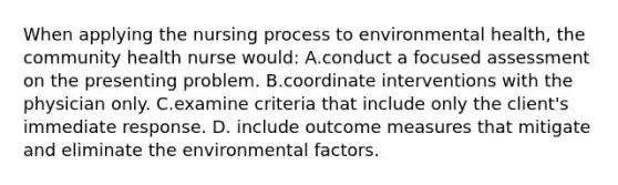 When applying the nursing process to environmental health, the community health nurse would: A.conduct a focused assessment on the presenting problem. B.coordinate interventions with the physician only. C.examine criteria that include only the client's immediate response. D. include outcome measures that mitigate and eliminate the environmental factors.