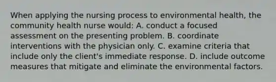 When applying the nursing process to environmental health, the community health nurse would: A. conduct a focused assessment on the presenting problem. B. coordinate interventions with the physician only. C. examine criteria that include only the client's immediate response. D. include outcome measures that mitigate and eliminate the environmental factors.