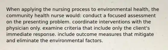 When applying the nursing process to environmental health, the community health nurse would: conduct a focused assessment on the presenting problem. coordinate interventions with the physician only. examine criteria that include only the client's immediate response. include outcome measures that mitigate and eliminate the environmental factors.