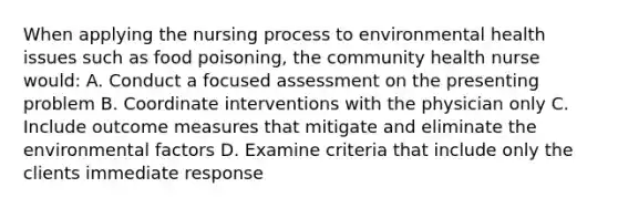 When applying the nursing process to environmental health issues such as food poisoning, the community health nurse would: A. Conduct a focused assessment on the presenting problem B. Coordinate interventions with the physician only C. Include outcome measures that mitigate and eliminate the environmental factors D. Examine criteria that include only the clients immediate response