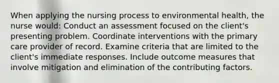 When applying the nursing process to environmental health, the nurse would: Conduct an assessment focused on the client's presenting problem. Coordinate interventions with the primary care provider of record. Examine criteria that are limited to the client's immediate responses. Include outcome measures that involve mitigation and elimination of the contributing factors.