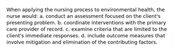 When applying the nursing process to environmental health, the nurse would: a. conduct an assessment focused on the client's presenting problem. b. coordinate interventions with the primary care provider of record. c. examine criteria that are limited to the client's immediate responses. d. include outcome measures that involve mitigation and elimination of the contributing factors.