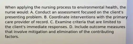 When applying the nursing process to environmental health, the nurse would: A. Conduct an assessment focused on the client's presenting problem. B. Coordinate interventions with the primary care provider of record. C. Examine criteria that are limited to the client's immediate responses. D. Include outcome measures that involve mitigation and elimination of the contributing factors.