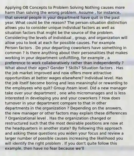 Applying OB Concepts to Problem Solving Nothing causes more harm than solving the wrong problem. Assume , for instance, that several people in your department have quit in the past year. What could be the reason? The person-situation distinction allows you to consider unique individual factors as well as situation factors that might be the source of the problem. Considering the levels of individual , group, and organization will allow you to look at each for possible causes. For example Person factors . Do your departing coworkers have something in common ? Is there anything about their personalities that makes working in your department unfulfilling, for example , a preference to work collaboratively rather than independently ? What about their ages? Gender ? Skills? Situation factors . Has the job market improved and now offers more attractive opportunities at better wages elsewhere? Individual level. Has the job itself become boring and less meaningful or rewarding to the employees who quit? Group /team level. Did a new manager take over your department , one who micromanages and is less interested in developing you and your coworkers ? How does turnover in your department compare to that in other departments in the organization ? Depending on the answers, the new manager or other factors may explain these differences ? Organizational level . Has the organization changed or restructured such that the most desirable positions are now at the headquarters in another state? By following this approach and asking these questions you widen your focus and review a larger number of possible causes increasing the likelihood you will identify the right problem . If you don't quite follow this example, then have no fear because we'll