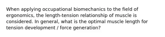 When applying occupational biomechanics to the field of ergonomics, the length-tension relationship of muscle is considered. In general, what is the optimal muscle length for tension development / force generation?