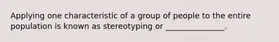 Applying one characteristic of a group of people to the entire population is known as stereotyping or _______________.