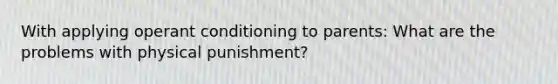 With applying operant conditioning to parents: What are the problems with physical punishment?