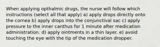 When applying opthalmic drugs, the nurse will follow which instructions (select all that apply) a) apply drops directly onto the cornea b) apply drops into the conjunctival sac c) apply pressure to the inner canthus for 1 minute after medication administration. d) apply ointments in a thin layer. e) avoid touching the eye with the tip of the medication dropper.