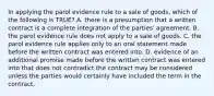 In applying the parol evidence rule to a sale of goods, which of the following is TRUE? A. there is a presumption that a written contract is a complete integration of the parties' agreement. B. the parol evidence rule does not apply to a sale of goods. C. the parol evidence rule applies only to an oral statement made before the written contract was entered into. D. evidence of an additional promise made before the written contract was entered into that does not contradict the contract may be considered unless the parties would certainly have included the term in the contract.