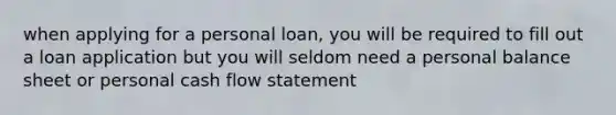 when applying for a personal loan, you will be required to fill out a loan application but you will seldom need a personal balance sheet or personal cash flow statement