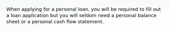 When applying for a personal loan, you will be required to fill out a loan application but you will seldom need a personal balance sheet or a personal cash flow statement.