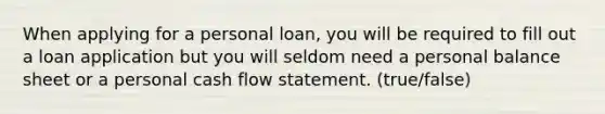 When applying for a personal loan, you will be required to fill out a loan application but you will seldom need a personal balance sheet or a personal cash flow statement. (true/false)