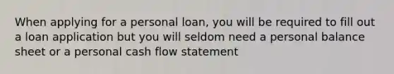 When applying for a personal loan, you will be required to fill out a loan application but you will seldom need a personal balance sheet or a personal cash flow statement