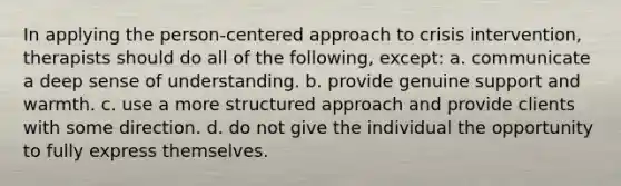 In applying the person-centered approach to crisis intervention, therapists should do all of the following, except: a. communicate a deep sense of understanding. b. provide genuine support and warmth. c. use a more structured approach and provide clients with some direction. d. do not give the individual the opportunity to fully express themselves.