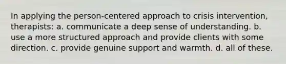 In applying the person-centered approach to crisis intervention, therapists: a. communicate a deep sense of understanding. b. use a more structured approach and provide clients with some direction. c. provide genuine support and warmth. d. all of these.