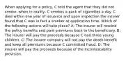 When applying for a policy, C told the agent that they did not smoke, when in reality, C smokes a pack of cigarettes a day. C died within one year of issuance and upon inspection the insurer found that C was in fact a smoker at application time. Which of the following actions will take place? A: The insurer will rescind the policy benefits and paid premiums back to the beneficiary. B: The insurer will pay the proceeds because C had three young children. C: The insurer company will not pay the death benefit and keep all premiums because C committed fraud. D: The insurer will pay the proceeds because of the Incontestability provision.