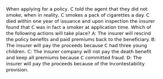 When applying for a policy, C told the agent that they did not smoke, when in reality, C smokes a pack of cigarettes a day. C died within one year of issuance and upon inspection the insurer found that C was in fact a smoker at application time. Which of the following actions will take place? A: The insurer will rescind the policy benefits and paid premiums back to the beneficiary. B: The insurer will pay the proceeds because C had three young children. C: The insurer company will not pay the death benefit and keep all premiums because C committed fraud. D: The insurer will pay the proceeds because of the Incontestability provision.