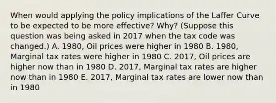 When would applying the policy implications of the Laffer Curve to be expected to be more effective? Why? (Suppose this question was being asked in 2017 when the tax code was changed.) A. 1980, Oil prices were higher in 1980 B. 1980, Marginal tax rates were higher in 1980 C. 2017, Oil prices are higher now than in 1980 D. 2017, Marginal tax rates are higher now than in 1980 E. 2017, Marginal tax rates are lower now than in 1980