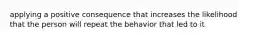 applying a positive consequence that increases the likelihood that the person will repeat the behavior that led to it