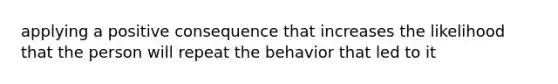 applying a positive consequence that increases the likelihood that the person will repeat the behavior that led to it