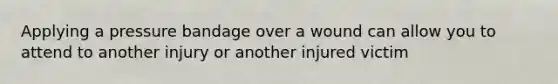 Applying a pressure bandage over a wound can allow you to attend to another injury or another injured victim