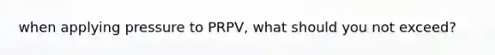 when applying pressure to PRPV, what should you not exceed?