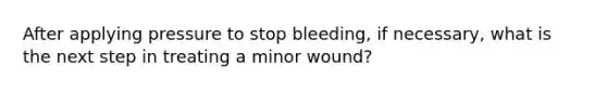 After applying pressure to stop bleeding, if necessary, what is the next step in treating a minor wound?