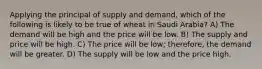 Applying the principal of supply and demand, which of the following is likely to be true of wheat in Saudi Arabia? A) The demand will be high and the price will be low. B) The supply and price will be high. C) The price will be low; therefore, the demand will be greater. D) The supply will be low and the price high.