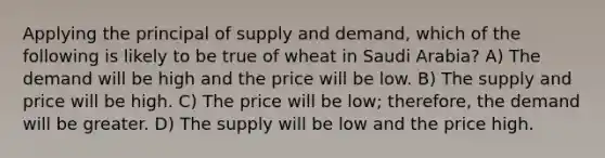 Applying the principal of supply and demand, which of the following is likely to be true of wheat in Saudi Arabia? A) The demand will be high and the price will be low. B) The supply and price will be high. C) The price will be low; therefore, the demand will be greater. D) The supply will be low and the price high.