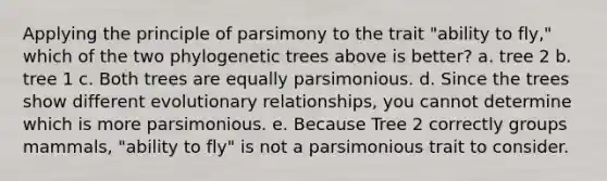 Applying the principle of parsimony to the trait "ability to fly," which of the two phylogenetic trees above is better? a. tree 2 b. tree 1 c. Both trees are equally parsimonious. d. Since the trees show different evolutionary relationships, you cannot determine which is more parsimonious. e. Because Tree 2 correctly groups mammals, "ability to fly" is not a parsimonious trait to consider.