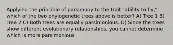 Applying the principle of parsimony to the trait "ability to fly," which of the two phylogenetic trees above is better? A) Tree 1 B) Tree 2 C) Both trees are equally parsimonious. D) Since the trees show different evolutionary relationships, you cannot determine which is more parsimonious