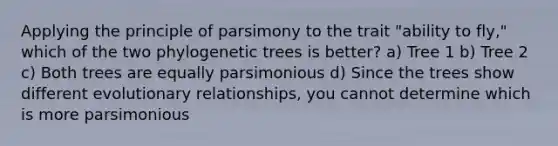 Applying the principle of parsimony to the trait "ability to fly," which of the two phylogenetic trees is better? a) Tree 1 b) Tree 2 c) Both trees are equally parsimonious d) Since the trees show different evolutionary relationships, you cannot determine which is more parsimonious