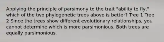 Applying the principle of parsimony to the trait "ability to fly," which of the two phylogenetic trees above is better? Tree 1 Tree 2 Since the trees show different evolutionary relationships, you cannot determine which is more parsimonious. Both trees are equally parsimonious.