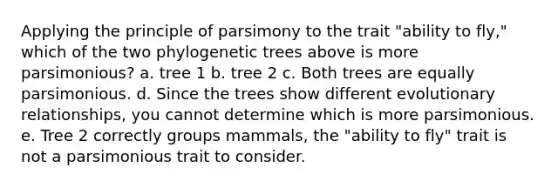 Applying the principle of parsimony to the trait "ability to fly," which of the two phylogenetic trees above is more parsimonious? a. tree 1 b. tree 2 c. Both trees are equally parsimonious. d. Since the trees show different evolutionary relationships, you cannot determine which is more parsimonious. e. Tree 2 correctly groups mammals, the "ability to fly" trait is not a parsimonious trait to consider.