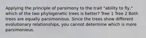 Applying the principle of parsimony to the trait "ability to fly," which of the two phylogenetic trees is better? Tree 1 Tree 2 Both trees are equally parsimonious. Since the trees show different evolutionary relationships, you cannot determine which is more parsimonious.