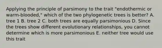 Applying the principle of parsimony to the trait "endothermic or warm-blooded," which of the two phylogenetic trees is better? A. tree 1 B. tree 2 C. both trees are equally parsimonious D. Since the trees show different evolutionary relationships, you cannot determine which is more parsimonious E. neither tree would use this trait