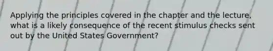 Applying the principles covered in the chapter and the lecture, what is a likely consequence of the recent stimulus checks sent out by the United States Government?