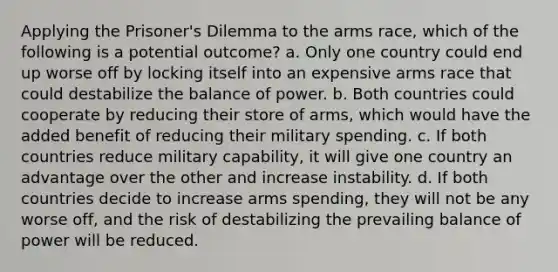 Applying the Prisoner's Dilemma to the arms race, which of the following is a potential outcome? a. Only one country could end up worse off by locking itself into an expensive arms race that could destabilize the balance of power. b. Both countries could cooperate by reducing their store of arms, which would have the added benefit of reducing their military spending. c. If both countries reduce military capability, it will give one country an advantage over the other and increase instability. d. If both countries decide to increase arms spending, they will not be any worse off, and the risk of destabilizing the prevailing balance of power will be reduced.