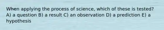 When applying the process of science, which of these is tested? A) a question B) a result C) an observation D) a prediction E) a hypothesis