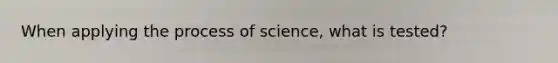 When applying the process of science, what is tested?