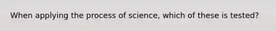 When applying the process of science, which of these is tested?