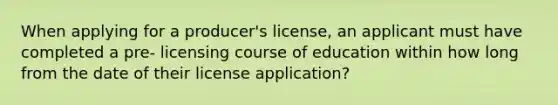 When applying for a producer's license, an applicant must have completed a pre- licensing course of education within how long from the date of their license application?