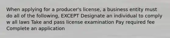 When applying for a producer's license, a business entity must do all of the following, EXCEPT Designate an individual to comply w all laws Take and pass license examination Pay required fee Complete an application