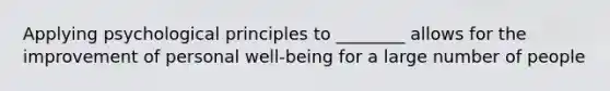 Applying psychological principles to ________ allows for the improvement of personal well-being for a large number of people