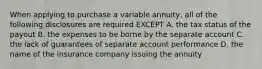 When applying to purchase a variable annuity, all of the following disclosures are required EXCEPT A. the tax status of the payout B. the expenses to be borne by the separate account C. the lack of guarantees of separate account performance D. the name of the insurance company issuing the annuity