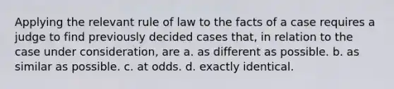 Applying the relevant rule of law to the facts of a case requires a judge to find previously decided cases that, in relation to the case under consideration, are a. as different as possible. b. as similar as possible. c. at odds. d. exactly identical.